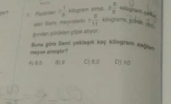 stor?
Pazardan 7(1)/(9) kilogram elma,
alan Sami, meyvelerin 1(6)/(11)
3(8)/(9) kilogram sam
gundan corukleri pope atryor
Buna gore Sami yaklasik kaç kilogram saglam
meyve almustir?
A) 8.5 B)	C) 9.5 D) 10