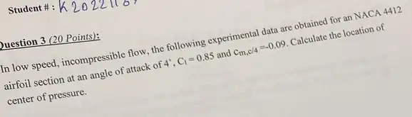 Student #:
Duestion 3 (20 Points):
In low speed, incompressible flow, the following experimental data are obtained for an NACA 4412
airfoil section at an angle of attack of
4^circ ,C_(1)=0.85 and c_(m,c/4)=-0.09
Calculate the location of
center of pressure.