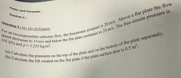 Student #:
For an incompressibl
15m/s
subsonic flow the freestream airspeed is 25 m/s The
101 kPa and rho =1.225kg/m^3
and below the flat
Question 5 (10+10=20 Points):
(a) Calculate the pressures on the top of th plate and on the face area is
0.5m^2
(b)Calculate the lift created on the flat plate if the plate
Name and Surname :