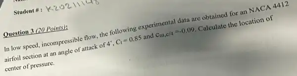 Student #:
Question 3 (20 Points):
In low speed, incompressible flow, the following experimental data are obtained for an NACA 4412
airfoil section at an angle of attack of 4^circ ,C_(1)=0.85 and c_(m,c/4)=-0.09 Calculate the location of
center of pressure.