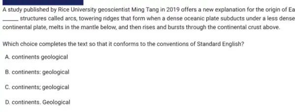 A study published by Rice University geoscientist Ming Tang in 2019 offers a new explanation for the origin of Ea
__ structures called arcs, towering ridges that form when a dense oceanic plate subducts under a less dense
continental plate, melts in the mantle below, and then rises and bursts through the continental crust above.
Which choice completes the text so that it conforms to the conventions of Standard English?
A. continents geological
B. continents: geological
C. continents; geological
D. continents. Geological