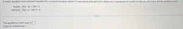 A supply equation and a demand equation for a product are given below.If p represents price per unit in dollars and q represents the number of units per unit of time, find the equilibrium point.
Supply: 25q-2p+280=0
Demand: 70q+p-387.5=0
The equilibrium point (q,p) is square 
(Type an ordered pair.)