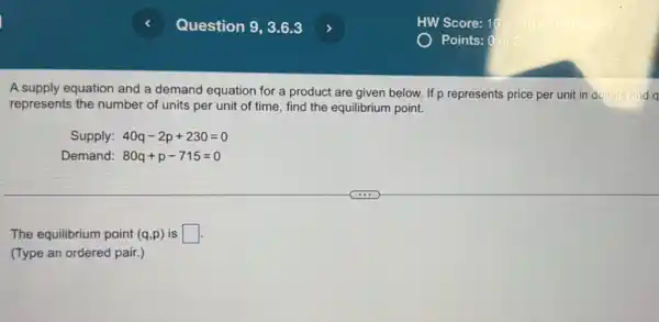 A supply equation and a demand equation for a product are given below. If p represents price per unit in dollars and a
represents the number of units per unit of time, find the equilibrium point.
Supply: 40q-2p+230=0
Demand: 80q+p-715=0
The equilibrium point (q,p) is square 
(Type an ordered pair.)