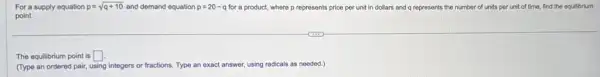 For a supply equation p=sqrt (q+10) and demand equation p=20-q for a product, where p represents price per unit in dollars and q represents the number of units per unit of time, find the equilibrium
point.
The equilibrium point is square 
(Type an ordered pair,using integers or fractions.Type an exact answer using radicals as needed.)