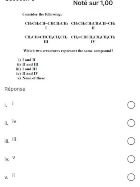 Noté sur 1,00
Consider the following:
Which two structures represent the same compound?
i) I and II
if) II and III
iii) I and III
iv) II and IV
v) None of these
Réponse
i.
ii.
iv
iii. iii
iv.
V
V.
ii