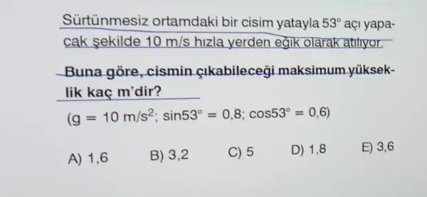 Surtunmesiz ortamdaki bir cisim yatayla 53^circ  açi yapa-
cak sekilde 10m/s hizla yerden egik olarak atihyor.
Buna gòre cismin sikabilecegi maksimum yùksek-
lik kaç m'dir?
(g=10m/s^2;sin53^circ =0,8;cos53^circ =0,6)
A) 1,6
B) 3,2
C) 5
D) 1,8
E) 3,6