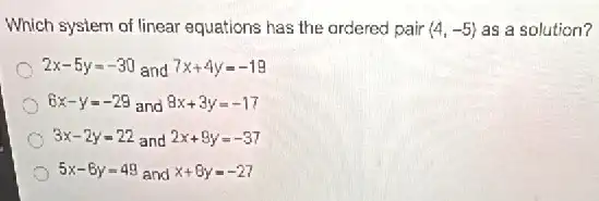 Which system of linear equations has the ordered pair langle 4,-5rangle  as a solution?
2x-5y=-30 and 7x+4y=-19
6x-y=-29 and 8x+3y=-17
3x-2y=22 and 2x+9y=-37
5x-6y=49 and x+8y=-27