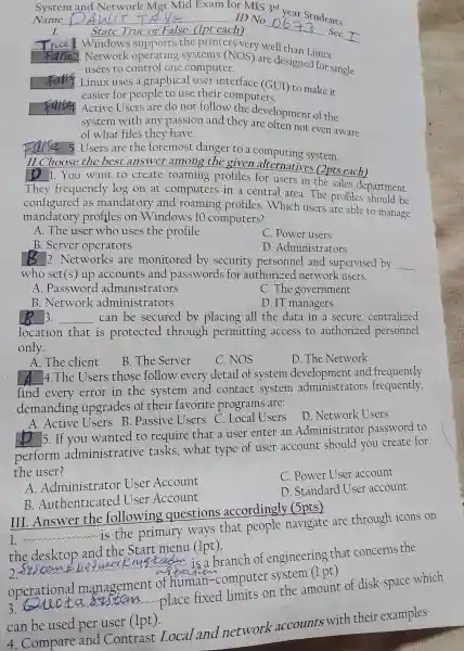 System and Network Mot
year
Name __ ID No
__
dents
I.	State True or False up each)	Sec
Window s support ts the print ers very w ell tha
__
__
2. Network operating systems (NOS) are desig ed for single
users to cor trol one computer.	singl
__ Linux uses a graphical user inte rface (GUI to make it
easier for people to use their computers.
__ .Active Users are do not follow the development of the
system with any passic n an d they ar e often not even aware
of what files they have.
False 5.Users are the for emost danger to a com puting system.
II.C hoose the best answer among th given alt ernative s 2pts each)
You want to crea te roaming profiles for users in the sales de partment
They frequent ly log on at compute rs in a central are a. The profi les should be
config ured as mandatory and roal ning profiles .Which users are able to manage
m andato ry profiles on W indows 10 computers?
A.The user who uses the profile
C. Power users
B. Server operators
D. Admir istrators
__ 12. Netw orks are monitored by se curit y personne l and supervised by __
who set(s) ur accounts and passwords ; for authorize d network users.
A. Password administ rators
C. The government
B.Network administ rators
D. IT managers
__ 3. __ can be secured by placing all the data in a secure,centralized
locatior that is protecte d through perr nitting access to authorized personnel
only.
A.The client
B The Server
C.NOS
D.The Network
A 4 .The Users those follow every detail of systen n development and fr equently
find every error in the sy stem and contac t system administrators s fr equently,
demanding upgrades of their favorite programs are:
__ Active Users B.Passive Users C.L cal Users
D .Network Users
__
5. If you wanted to require that a user enter an Admir istrator password to
perform administrat ve tasks,what type of use account should you create for
the user?
A .Administ trator User Account
C.Power User account
B.Auther ticated User Account
D Standard [Iser ac count
III .Answer the following que stions accordingly (5pts)
__ accounting
is the primary ways that people navigate are through icons on
th e desktop and the .Star t menu (1pt).
__
is branch of en oineering that concerns the
operational man gement of hum an-computer system (1 pt)
a sustem ......place fixed limits on the amoun of disk space which
can be used per user (1pt).
4. Compare and Contras t Local and network accounts with their examples