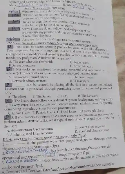 Syste	Network Mgt Mid Exa m for MIS 3rd year
Name __ ID No
__
udents
I.	State True or False . llpt each)	SeC.
Windo Ns supports the printers very w ell than Linux
2. Network operating computer
users to control one computer.
Linux use s a graphic al user il terface (GUI)to make it
easier for people to use their comp uters.
. Active Users ar do not follow the develo oment of the
system with any p assion and they are ofte not even aware
of what files they have.
Fal Se 5.Users are the fore mo st danger to a comr uting system.
11. Choose the best answer among the given alt ernatives (2pts each)
D 1. You want to create roaming profiles for users in the sales dep artment.
They frequently log on at com puters in a centr al area.The profiles sl ould be
co nfigured as mandat ory and roaming profiles.Which users are able to manage
manda tory pr ofiles on W indows 10 computers?
A.The user who uses the profile
C. Power users
B. Server operators
D .Administ rators
__ 2. Networks are monitor ed by securitv personne l and supervised by __
who set(s) up accounts and passw ords for a lthorized networl users.
A .Passw ord adm inistrators
C. The gov ernment
B . Network administrators
D. IT managers
__ 3. __ can be secured by placing all the data in a secure,centralized
locatio n that is protected through permi tting access to autl orized personnel
only.
A.The e client
B.The Server
C NOS
D. The Ne twork
A 4.The Users those follow every detail of system develo pment and frequently
find every e ror in the system and contac t syste m administrators frequently,
demanding rupgr ades of the ir favorite programs are:
__
Active Users B.Passive Users C. Local Users
D .Network Users
__
5. If you wanted to require e that a user enter an Administ rato Dassworc to
perform adm inistrative tasks .what type of user account should you create for
the user?
A. Adn inistrator . User Account
C. Power User a ccount
B Authentic ated User Account
D. St ndard U Jser account
III Answer the following que estions accordingly (5pts)
__ accounting
is the primary ways that people navigate are through icons on
the desktop and th Start menu (1pt).
__
is a branch of eng ineering that concerns the
operationa I management of human-computer system (1 pt)
3.
ta stem place fixed limits on the amour t of disk space which
can be used per user (1pt).
4. Compare and Contrast Local and network accounts with their examples