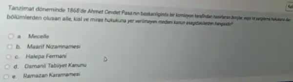 Tanzimat dóneminde 1868'de Ahmet Cevdet Pasainin baskanliginda bir komisyon tarafindan hazirlanan borçlar,esya ve yargilama hukukuna dair
bólümlerden olusan aile, kisi ve miras hukukuna yer verilmeyen medeni kanun asagidakilerden hangisidir?
a. Mecelle
b. Maarif Nizamnamesi
c. Halepa Fermani
d. Osmanli Tabilyet Kanunu
e. Ramazan Karamamesi