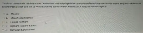 Tanzimat dôneminde 1868'de Ahmet Cevdet Pasa'nin baskanliginda bir komisyon tarafindan hazirlanan borçlar, esya ve yargilama hukukuna dair
bõlümlerden olusan aile, kisi ve miras hukukuna yer verilmeyen medeni kanun asagidakilerden hangisidir?
a. Mecelle
b. Maarif Nizamnamesi
c. Halepa Fermani
d. Osmanli Tabiiyet Kanunu
e. Ramazan Karamamesi