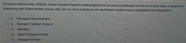 Tanzimat dõneminde 1868'de Ahmet Cevdet Pasa'nin baskanliginda bir komisyon tarafindan hazirlanan borçlar, esya ve yargilama
hukukuna dair bõlümlerden olusan aile, kisi ve miras hukukuna yer verilmeyen meden kanun asagidakilerden hangisidir?
a. Ramazan Kararnamesi
b. Osmanli Tabiiyet Kanunu
c. Mecelle
d. Maarif Nizamnamesi
e. Halepa Fermani