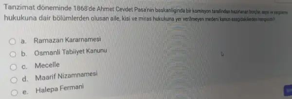 Tanzimat dòneminde
1868
de Ahmet Cevdet Pasainir baskanliginda bir komisyon tarafinda hazirlanan borplar, esya ve yargilama
hukukuna dair bồlümlerden olusan aile, kis ve miras hukukuna yer verilmeyen medeni kanun asagidaklerden hangisan?
a. Ramazan Kararnamesi
b. Osmanli Tabiiyet Kanunu
c. Mecelle
d. Maarif Nizamnamesi
e. Halepa Fermani