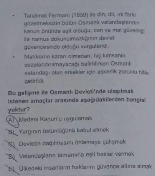 Tanzimat Fermani (1839)ile din, dil, irk farki
gozetmeksizin büt0n Osmanh vatandaşlarinin
kanun onünde eşit oldugu; can ve mal govenlig
ile namus dokunulmaziginin devlet
gũvencesinde oldugu vurgulandi.
Mahkeme karar olmadan, hiç kimsenin
cezalandirilmayacaği belirtilirken Osmanli
vatandaşi olan erkekler için askerlik zorunlu hãle
getirildi.
Bu gelişme ile Osmanli Devleti'nde ulasilmak
istenen amaçlar arasinda aşağidakilerden hangisi
yoktur?
(A) Medeni Kanun'u uygulamak
B. Yarginin Ustünlugünü kabul etmek
(A) Devletin dağilmasini onlemeye calismak
D) Vatandaşlarin tamamina eşit haklar vermek
E) Ulkedeki insanlarin haklarini güvence altina almak