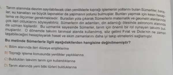 Tarim alaninda devrim sayilabilecek olan yeniliklerle topraği işlemenin yollarini bulan Sümerliler, baraj-
lar, su kanallari ve büyuk tapinaklar da yapmanin yolunu bulmuşlar. Bunlari yapmak icin
lama ve olçümler gerekmektedir. Buradan yola çikarak Sümerlerin matematik ve geometr alanlarinda
cok ileri olduklarin sôyleyebiliriz. Sümerlerin din adamlari, din adamliği ốtesinde astronomi
da uzman kişilerdir Bu uzmanlik sayesinde Sümerler,tarim için onemli bir rol oynayan takvimi bul.
muşlardir. O dõnemde takvim tarimsal alanda kullanilmiş, sốz gelimi Firat ve Dicle'nin ne zaman
taşabilecegini hesaplayarak hasat ve ekim zamanlarini daha iyi takip etmelerin saglamiştir.
Bu metinde Sümerlerle ilgili aşağidakilerden hangisine değinilmemiştir?
A) Bilim alaninda ileri düzeye eriştiklerine
B) Topraği işleme konusunda yenilikler yaptiklarina
C) Bulduklari takvimi tarim için kullandiklarina
D) Tarim alaninda yeni bitki türleri bulduklarina