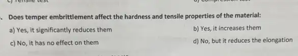 . Does temper embrittlement affect the hardness and tensile properties of the material:
a) Yes, it significantly reduces them
b) Yes, it increases them
c) No, it has no effect on them
d) No, but it reduces the elongation