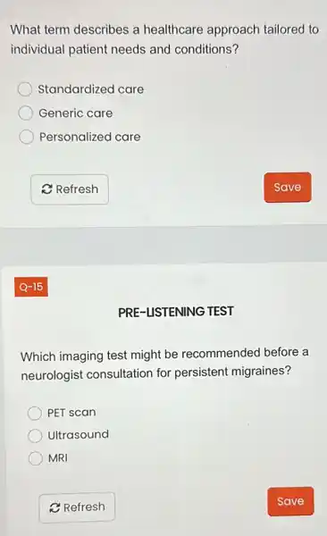 What term describes a healthcare approach tailored to
individual patient needs and conditions?
Standardized care
Generic care
Personalized care
PRE-LISTENING TEST
Which imaging test might be recommended before a
neurologist consultation for persistent migraines?
PET scan
Ultrasound
MRI