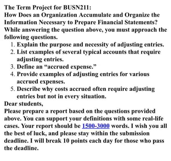 The Term Project for BUSN211:
How Does an Organization Accumulate and Organize the
Information Necessary to Prepare Financial Statements?
While answering the question above, you must approach the
following questions.
1. Explain the purpose and necessity of adjusting entries.
2. List examples of several typical accounts that require
adjusting entries.
3. Define an "accrued expense."
4. Provide examples of adjusting entries for various
accrued expenses.
5. Describe why costs accrued often require adjusting
entries but not in every situation.
Dear students,
Please prepare a report based on the questions provided
above. You can support your definitions with some real-life
cases. Your report should be 1500-3000 words. I wish you all
the best of luck , and please stay within the submission
deadline. I will break 10 points each day for those who pass
the deadline.