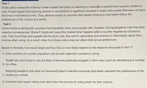 Text 1
Public policy researcher Anthony Fowler studied the history of elections in Australia a country that requires citizens to
vote. Fowler argues that requiring citizens to vote leads to a significant increase in voters who would otherwise not have
the time or motivation to vote. Thus, election results in countries that require citizens to vote better reflect the
preferences of the country as a whole.
Text 2
Governments in democratic countries function better when more people vote. However, forcing people to vote may have
negative consequences. Shane P.Singh and Jason Roy studied what happens when a country requires its citizens to
vote. They found that when people feel forced to vote, they tend to spend less time looking for information about their
choices when voting. As a result, votes from these voters may not reflect their actual preferences.
Based on the texts , how would Singh and Roy (Text 2) most likely respond to the research discussed in Text 1?
A. Only countries of a certain population size should implement mandatory voting.
People who are forced to vote are likely to become politically engaged in other ways, such as volunteering or running
B. for office.
Requiring people to vote does not necessarily lead to election outcomes that better represent the preferences of the
C. country as a whole.
D. Countries that require voting must also make the process of voting easier for their citizens.