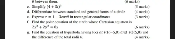 Theta  between them.
(6 marks)
c. Simplify (4+3i)^3
(3 marks)
d. Differentiate between standard and general forms of a circle
(4 marks)
e. Express r=1-3cosTheta  in rectangular coordinates
(3 marks)
f. Find the polar equation of the circle whose Cartesian equation is
2x^2+2y^2=8x
(6 marks)
g. Find the equation of hyperbola having foci at F1(-5,0) and F2(5,0) and
the difference of the total radii 6.
(4 marks)