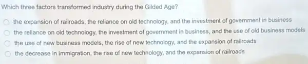 Which three factors transformed industry during the Gilded Age?
the expansion of railroads the reliance on old technology, and the investment of government in business
the reliance on old technology, the investment of government in business, and the use of old business models
the use of new business models, the rise of new technology, and the expansion of railroads
the decrease in immigration the rise of new technology, and the expansion of railroads