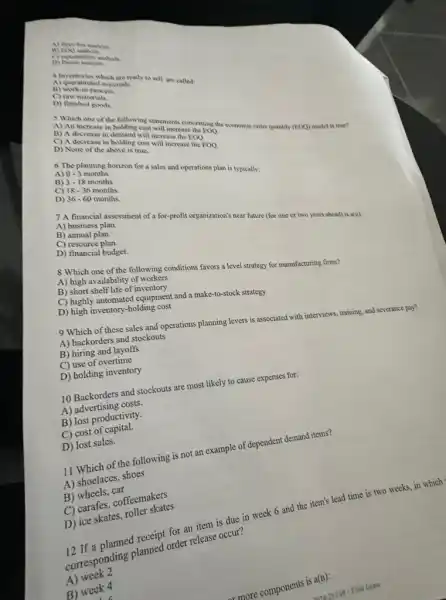 A) three-bin anabyis
D) Punctabelity analysis
4 Inventories which are ready to sell are called
A) quarantined materials.
B) work-in-process
C) raw materials.
D) finished goods
3 Which one of th following statements concerning the economic order quantity (FOO)model is true?
A) An increase in holding cost will increase the
EOQ
B) A decrease in demand will increase the EOO.
C) A decrease in holding cost will increase the EOQ.
D) None of the above is true.
6 The planning horizon for a sales and operations plan is typically:
0-3 months.
A)
B) 3-18 months.
C) 18-36 months.
months.
D) 36-60
7 A financial assessment of a for-profit organization's near future (for one or two years ahead)is a(n):
A) business plan.
B) annual plan.
C) resource plan.
D) financial budget.
8 Which one of the following conditions favors a level strategy for manufacturing firms?
A) high availability of workers
B) short shelf life of inventory
C) highly automated equipment and a make-to-stock strategy
D) high inventory-holding cost
9 Which of these sales and operations planning levers is associated with interviews, training, and severance pay?
A) backorders and stockouts
B) hiring and layoffs
C) use of overtime
D) holding inventory
10 Backorders and stockouts are most likely to cause expenses for:
A) advertising costs.
B) lost productivity.
C) cost of capital.
D) lost sales.
11 Which of the following is not an example of dependent demand items?
A) shoelaces, shoes
B)wheels, car
C) carafes, coffeemakes.
D) ice skates,roller skates
for an item is due in week 6 and the item's lead time is two weeks in which
corresponding planned order release occur?
A)week 2
B) week 4
ar more components is a(n):
15. As Fall-Final Exam