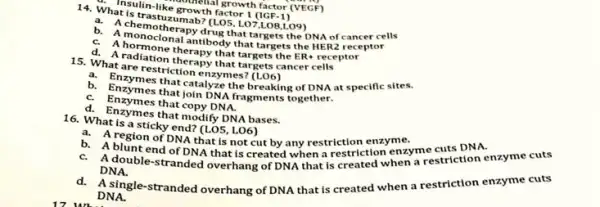 Thsulin-like growth factor I ([CF-1)
growth factor (VEGF)
14. What is trastu:zumab? (LO5, LO7,LOB,LO9)
a. A chemotherapy drug that targets the DNA of cancer cells
b. A monoclonal antibody that targets the HER receptor
C. A hormone therapy that targets the ER-receptor
d. A radiation therapy that targets cancer cells
15. What are restriction enzymes?
a. Enzymes that catalyze the breaking of DNA at specific sites.
b. Enzymes that join DNA fragments together.
C. Enzymes that copy DNA.
d. Enzymes that modify DNA bases.
16. What is a sticky end? (LOS, LO6)
b.
a. A region of DNA that is not cut by any restriction ennenzyme cuts DNA.
A blunt end of DNA that is created when a restriction when mestriction enzyme cuts
DNA.
A single-stranded overhang of DNA that is created when a restriction enzyme cuts
DNA.