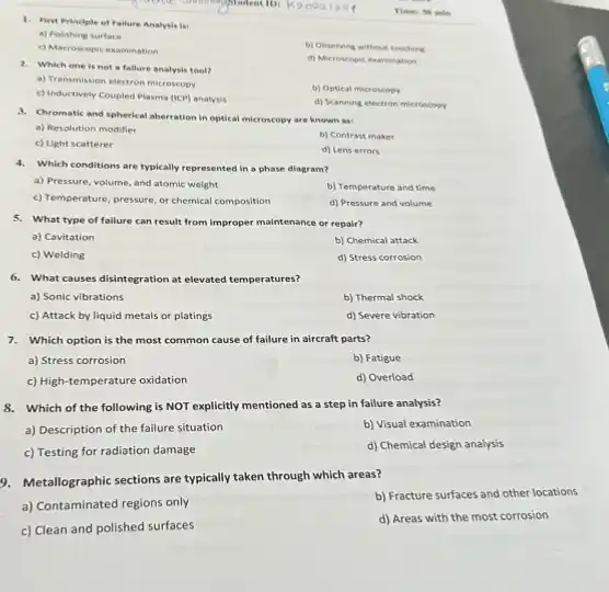 Times 30 min
1. First Principle of Failure Analysis is:
a) Polishing surface
c) Macroscopic examination
b) Observing without touching
d) Microscopic examination
2. Which one is not a fallure analysis tool?
a) Transmission electron microscopy
b) Optical microscopy
c) Inductively Coupled Plasma (ICP) analysis
d) Scanning electron microscopy
3. Chromatic and spherical aberration in optical microscopy are known as:
a) Resolution modifier
b) Contrast maker
c) Light scatterer
d) Lens errors
4. Which conditions are typically represented in a phase diagram?
a) Pressure, volume, and atomic weight
b) Temperature and time
c) Temperature, pressure, or chemical composition
d) Pressure and volume
5. What type of failure can result from improper maintenance or repair?
a) Cavitation
b) Chemical attack
c) Welding
d) Stress corrosion
6. What causes disintegration at elevated temperatures?
a) Sonic vibrations
b) Thermal shock
c) Attack by liquid metals or platings
d) Severe vibration
7. Which option is the most common cause of failure in aircraft parts?
a) Stress corrosion
b) Fatigue
c) High-temperature oxidation
d) Overload
8. Which of the following is NOT explicitly mentioned as a step in failure analysis?
a) Description of the failure situation
b) Visual examination
c) Testing for radiation damage
d) Chemical design analysis
9. Metallographic sections are typically taken through which areas?
a) Contaminated regions only
b) Fracture surfaces and other locations
c) Clean and polished surfaces
d) Areas with the most corrosion