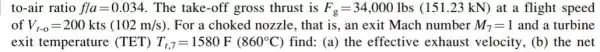 to-air ratio fvert a=0.034 . The take-off gross thrust is F_(g)=34,000 Ibs (151.23 kN) at a flight speed
of V_(t-0)=200kts(102m/s) For a choked nozzle that is, an exit Mach number M_(7)=1 and a turbine
exit temperature (TET) T_(t,7)=1580F(860^circ C) find: (a) the effective exhaust velocity, (b)the net