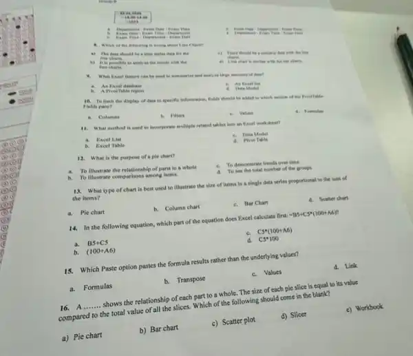 .
is to
ExamDate-ExamTime-Departiment
Exam Time
a. Which of the
a) The daia should be a time serious data for the
Mine
i) There should be the fire
b) It is possible to analyse the trends with she
Home
4) Line chars is almoher wish the box charie
What Excel frature can be used to nummarize and unalyse large environts of done?
a. An Facel datahase
Date Midel
b. A Fivotrable report
18. To thint the display of data to specific information, fields should be added to which section of the Frientlable
Fields pane?
d. Formules
a. Cohamns
b. Fileers
Values
11. What method is used to incorporate multiple related tables into an Racel worksheet?
e. Data Model
a. Excel List
d. Piver Table
b. Excel Table
12. What is the purpose of a ple chart?
a. To illustrate the relationship of parts to a whole
c. To demonstrate trends over time
d. To see the total number of the groups
b. To illustrate comparison among items.
13. What type of chart is best used to illustrate the size of items in a single data series proportional to the sum of
the items?
d. Scatter chart
b. Column chart
c. Bar Chart
a. Pie chart
14. In the following equation, which part of the equation does Excel calculate first:
-B5+C5^ast (100+A6)^n
c. C5^ast (100+A6)
a. B5+C5
d. C5^ast 100
b. (100+A6)
15. Which Paste option pastes the formula results rather than the underlying values?
d. Link
c.Values
a. Formulas
b. Transpose
16.A __
shows the relationship of each part to a whole.The size of each pie slice is equal to its value
compared to the total value of all the slices. Which of the following should come in the blank?
e) Workbook
a) Pie chart
b) Bar chart
c) Scatter plot
d) Slicer