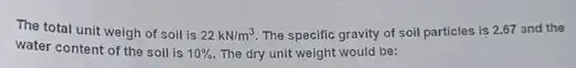 The total unit weigh of soil is 22kN/m^3. The specific gravity of soil particles is 2.67 and the
water content of the soil is 10%  The dry unit weight would be: