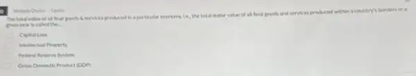 The totalvalue of all final goods if services produced in a particular economy te, the total dollar value of all final goods
and services produced within a country's borders in a
givenyear is called the.
Capital Loss
Intellectual Property
Federal Resene System
Gross Domestic Product (GDP)