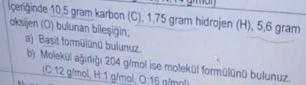 Tperiginde 10,5 gram karbon (C)1,75 gram hidrojen (H)5,6 gram
oksijen (0) bulunan bileşigin;
a) Basit formalano bulunuz
b) Molek(1 agirlig 204g/mol ise molekül formalano bulunuz
(C:12g/mol,H:1g/mol,0:16g/mol)