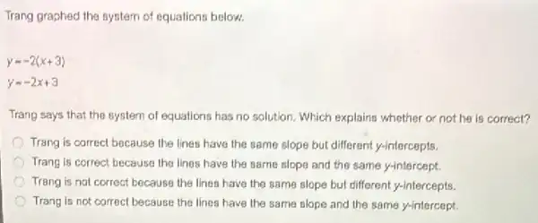 Trang graphed the system of equations below.
y=-2(x+3)
y=-2x+3
Trang says that the system of equations has no solution. Which explains whether or not he is correct?
Trang is correct because the lines have the same slope but different y-intercepts.
Trang is correct because the lines have the same slope and the same y-intercept.
Trang is not correct because the lines have the same slope but different y-intercepts.
Trang is not correct because the lines have the same slope and the same y-intercept