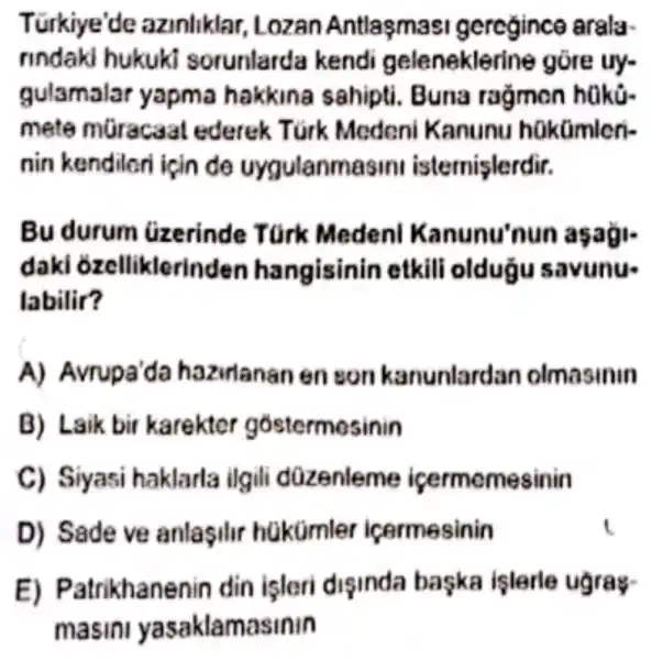 Türkiye'de azinliklar Lozan Antlasmas geregince arala
rindaki hukuki sorunlarda kend geleneklerine gōre uy-
gulamalar yapma hakkina sahipti.Buna ragmon hako-
mete mGracaat ederek Túrk Meden Kanunu hakümicri-
nin kendilor isin de uygulanmasini isternişlerdir.
Bu durum uzerinde Turk Medenl Kanunu'nun asagi-
daki ozelliklerinder hangisinin etkili oldugu savunu-
labilir?
A)Avrupa'da hazirlanan enson kanunlardan olmasinin
B) Laik bir karekter gostermosinin
C) Siyasi haklarla ilgili düzenleme icermemesinin
D) Sade ve anlasilir hakümler icermesinin
E)Patrikhanenin din isleri disinda baska işlerle ugray-