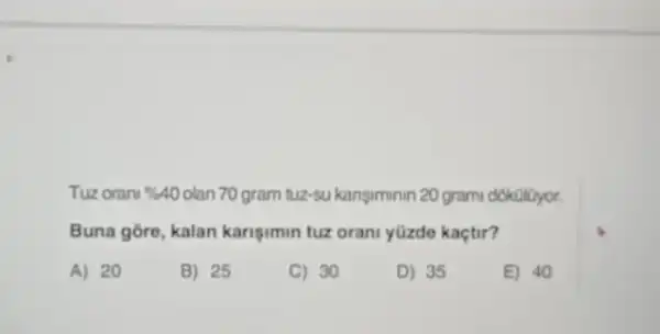 Tuz oran % 40 olan 70 gram tuz-sukanşiminin 20 grami dokolijyor.
Buna góre, kalan karigimin tuz orani yüzde kaçtir?
A) 20
B) 25
C) 30
D) 35
E) 40