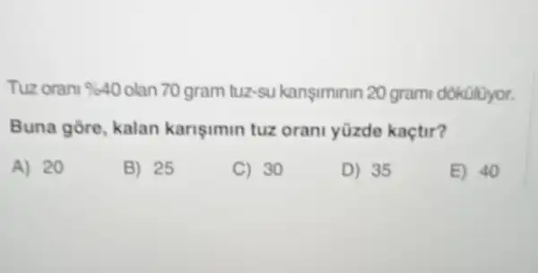 Tuz orani % 40 olan 70 gram tuz-Su kanşiminin 20 grami dokülüyor.
Buna gore, kalan karisimin tuz orani yüzde kaçtir?
A) 20
B) 25
C) 30
D) 35
E) 40