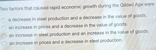 Two factors that caused rapid economic growth during the Gilded Age were
a decrease in steel production and a decrease in the value of goods.
an increase in prices and a decrease in the value of goods.
an increase in steel production and an increase in the value of goods.
an increase in prices and a decrease in steel production.