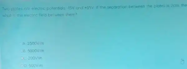 Two plates are electric potentials -15V and +35V If the separation between the plates is 2cm,the
what is the electric field between them?
2500V/m
5000V/m
cc 200V/m
OD 500V/m