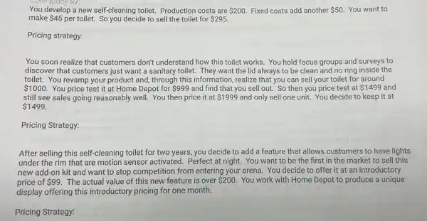 Ty it 7:
You develop a new self-cleaning toilet.Production costs are 200 Fixed costs add another 50 You want to
make 45 per toilet. So you decide to sell the toilet for 295
Pricing strategy:
You soon realize that customers don't understand how this toilet works You hold focus groups and surveys to
discover that customers just want a sanitary toilet. They want the lid always to be clean and no ring inside the
toilet. You revamp your product and, through this information, realize that you can sell your toilet for around
 1000 You price test it at Home Depot for 999 and find that you sell out. So then you price test at 1499 and
still see sales going reasonably well. You then price it at 1999 and only sell one unit. You decide to keep it at
 1499
Pricing Strategy:
After selling this self -cleaning toilet for two years, you decide to add a feature that allows customers to have lights
under the rim that are motion sensor activated. Perfect at night.You want to be the first in the market to sell this
new add-on kit and want to stop competition from entering your arena You decide to offer it at an introductory
price of 99. The actual value of this new feature is over 200 You work with Home Depot to produce a unique
display offering this introductory pricing for one month.
Pricing Strategy: