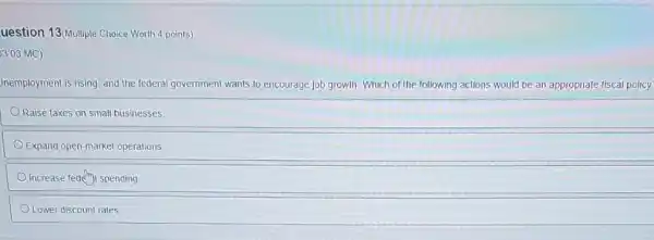uestion 13(Multiple Choice Worth 4 points)
3.03 MC)
Inemployment is rising, and the federal government wants to encourage job growth Which of the following actions would be an appropriate fiscal policy
Raise taxes on small businesses.
Expand open-market operations
Increase fed(f)) spending
Lower discount rates.