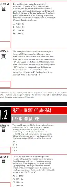 UESTION 49
Ken and Paul each ordered a sandwich at a
restaurant. The price of Ken's sandwich was
x dollars, and the price of Paul's sandwich was 1
more than the price of Ken's sandwich. If Ken and
Paul split the cost of the sandwiches evenly and each
paid a 20%  tip, which of the following expressions
represents the amount, in dollars, each of them paid?
(Assume there is no sales tax.)
A) 0.2x+0.2
B 0.5x+0.1
C 1.2x+0.6
D) 2.4x+1.2
The mesosphere is the layer of Earth's atmosphere
between 50 kilometers and 85 kilometers above
Earth's surface.At a distance of 50 kilometers from
Earth's surface.the temperature in the mesosphere is
-5^circ  Celsius, and at a distance of 80 kilometers from
Earth's surface the temperature in the mesosphere is
-80^circ  Celsius.For every additional 10 kilometers
from Earth's surface, the temperature in the
mesosphere decreases by ko Celsius, where k is a
constant. What is the value of k?
is document has been created for educational purposes only and meant to be used exclusive
CORE - Test Prep and College Counseling.This document may not be distributed or reproo
ithout the express written consent of its authors.
I: HEART OF ALG EBRA
LI NEAR EQUAT IONS
The monthly membership fee for an online television
and movie service is 9.80 . The cost of viewing
television shows online is included in the
membership fee but there is an additional fee
of 1.50 to rent each movie online. For one month,
Jill's membershi and movie rental fees were 12.80
How many movies did Jill rent online that month?
A) 1
B 2
C 3
D 4
One of the requirements for becoming a court
reporter is the ability to type 225 words per minute
Donald can currently type 180 words per minute,
and believes that with practice he can increase his
typing speed by 5 words per minute each month.
Which of the following represents the number of
words per minute that Donald believes he will be able
to type m months from now?
A) 5+180m
B) 225+5m
C) 180+5m
D) 180-5m