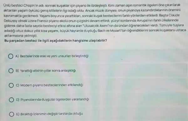 Unlü besteci Chopin'in adi sonraki kuşaklariçin piyano lle 6zdeşleşti. Kimizaman aşin romantik ogeleri ône cikarilarak
aktarilan yaşam oyküsú genis kitlelerin Ilgi odaği oldu Ancak müzik dünyasi, onun piyanoya kazandirdiklarinin onemini
kavramakta gecikmedi. Yaşam boyunca yarattiklari, sonrak kuşak bestecilerini farkli yónlerden etkiledi. Başta Claude
Debussy olmak üzere Fransiz plyano ekolü onun çizgisini devam ettirdi, yüzyll sonlannda Avrupa'nin farkh ülkelerinde
giderek daha fazla sayida besteciyi etkisi altina alan "Ulusalcilik Akimi'nin da ondan ogrenecekleri vardi Tümüyle tuşlara
adadigi otuz dokuz yillik kisa yaşam, büyúk hayranlik duydugu Bach ve Mozart'tan ogrendiklerini sonraki kuşaklara ustaca
aktarmasina yetmişti.
Bu parçadan besteci ile ilgili aşağidakilerin hangisine ulaşilabilir?
A) Bestelerinde eskive yeni unsurlari birleştirdigi
B) Yarattigi etkinin yillar sonra anlaşildigi
C) Modern piyano bestecilerinden etkilendigi
D) Piyanolarinda duygusal ogelerden yararlandigi
E) Biraktigi Izlenimin degjsik tarzlarda oldugu