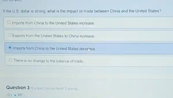 If the U.S. dollar is strong, what is the impact on trade between China and the United States?
Imports from China to the United States increase.
Exports from the United States to China increase.
C Imports from China to the United States decrease.
There is no change to the balance of trade.
Question 3(Multiple Choice Worth 5 points)
(03.-MC)