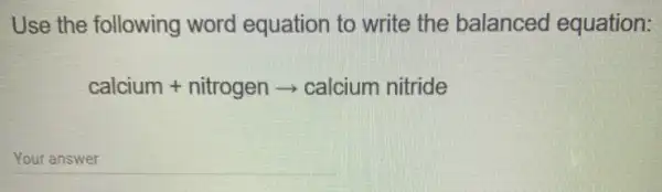 Use the following word equation to write the balanced equation:
calcium+nitrogenarrow calcium nitride
__