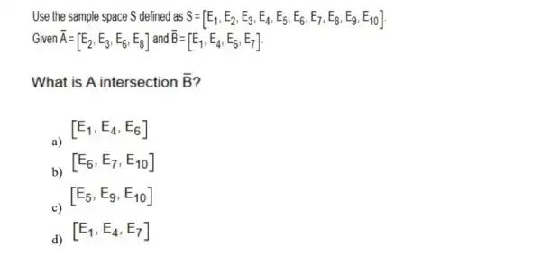 Use the sample space S defined as S=[E_(1),E_(2),E_(3),E_(4),E_(5),E_(6),E_(7),E_(8),E_(9),E_(10)]
Given overline (A)=[E_(2),E_(3),E_(6),E_(8)] and overline (B)=[E_(1),E_(4),E_(6),E_(7)]
What is A intersection bar (B)
a)
[E_(1),E_(4),E_(6)]
b)
[E_(6),E_(7),E_(10)]
c)
[E_(5),E_(9),E_(10)]
d)
[E_(1),E_(4),E_(7)]