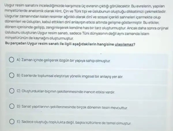 Uygur resim sanatin inceledigimizde karsimuza Oc evrenin ciktigi gorilecektir. Bu evrelerin yapilan
minyatürlerde anatomikolarak Hint Cinve Türk tipive Qslubunun oluştuộu dikkatimizi cekmektedir.
Uygurlar zamanindan kalan resimler agirlikli olarak dinive sosyal (ceriki sahneleri cermekte olup
dónemleri ve Osluplan, kabul ettikleri dini anlaysin etkisi altinda gelisme gostermiştir. Bu etkiler,
dônem içerisinde gelisip zenginleserek kendine hasbir tarz oluşturmuştur. Ancak daha sonra orijinal
Oslubunu oluşturan Uygur resim sanati, sadece Turk dünyasinin degil aynizamanda Islam
minyatürünün de kaynağini olusturmustur.
Bu parçadan Uygur resim sanati lle ilgili aşağidakilerin hangisine ulasilamaz?
A) Zaman içinde gelişerek 6zgün bir yapiya sahip olmuştur.
B) Eserlerde toplumsal eleştiriye yonelik imgesel bir anlayis yer alir.
C) Olusturduklan biçimin sekillenmesinde inancinetósi vardir.
D) Sanat yaptilannin sekillenmesinde birpok donemin tesin mevcuttur.
E) Sadece oluştuộu toplulukta degil, baska kulturlere de temel olmustur.