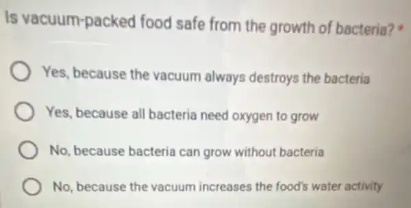 Is vacuum-packed food safe from the growth of bacteria?
Yes, because the vacuum always destroys the bacteria
Yes, because all bacteria need oxygen to grow
No, because bacteria can grow without bacteria
No, because the vacuum increases the food's water activity