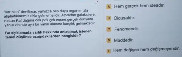 "Var olan" denilince yalnizca bes duyu organimizla
algiladiklarimiz akla gelmemelidir. Atomdan galaksilere,
ruhtan Kaf dağina dek pek cok nesne gergek dünyada
yahut zihinde ayri bir varlik alanina karşilik gelmektedir.
Bu açiklamada varlik hakkinda anlatilmak istenen
temel düsünce a sağidakilerder hangisidir?
A Hem gerçek hem ideadir.
B Olqusaldir.
C Fenomendir.
D Maddedir
E
Hem değisen hem değişmeyendir.