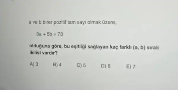 a ve b birer pozitif tam sayi olmak Ozere,
3a+5b=73
olduguna gōre, bu eşitligi saglayan kaç farkli (a,b) sirali
ikilisi vardir?
A) 3
B) 4
C) 5
D) 6
E) 7